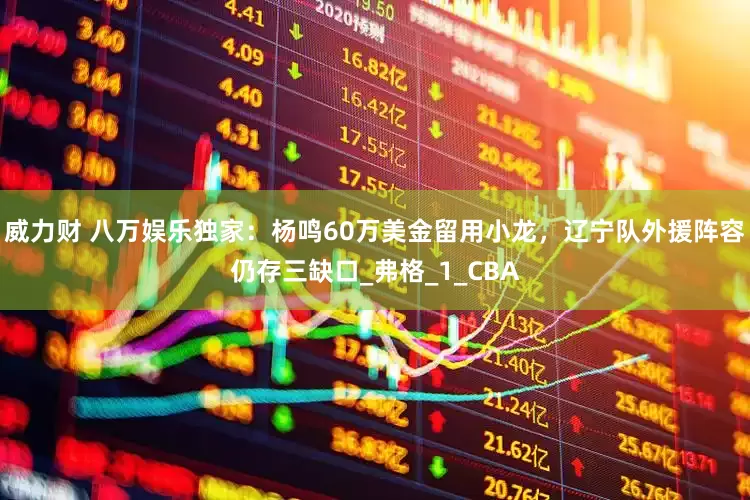 威力财 八万娱乐独家：杨鸣60万美金留用小龙，辽宁队外援阵容仍存三缺口_弗格_1_CBA