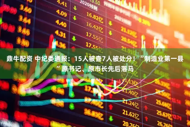 鼎牛配资 中纪委通报：15人被查7人被处分！“制造业第一县”原书记、原市长先后落马