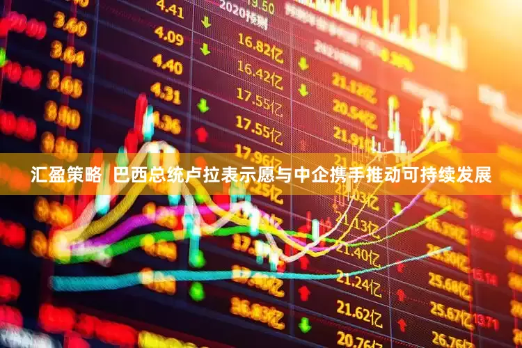 汇盈策略  巴西总统卢拉表示愿与中企携手推动可持续发展
