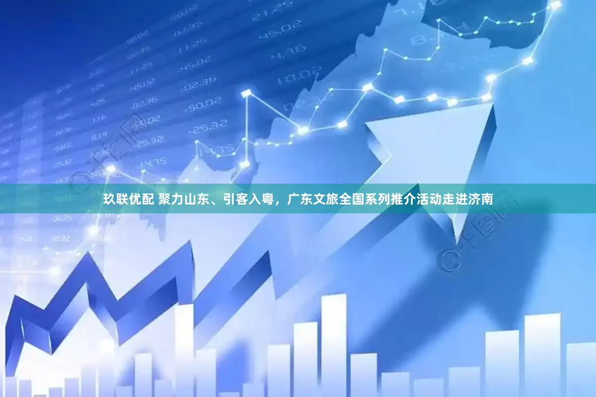 玖联优配 聚力山东、引客入粤，广东文旅全国系列推介活动走进济南